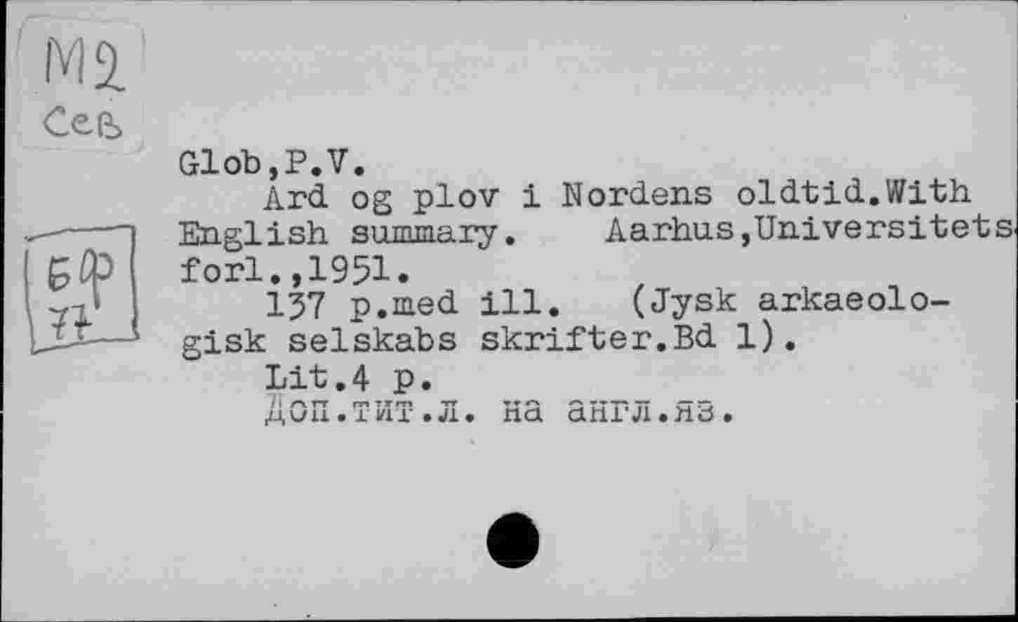 ﻿Ml
СеЄ>
Glob,P.V.
Ard og plov і Nordens oldtid.With English summary.	Aarhus,Universitets
fori.,1951.
157 p.med ill. (Jysk arkaeolo-gisk selskabs skrifter.Bd 1).
Lit.4 P.
Доп.тит.л. на англ.яз.